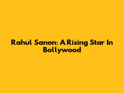 Rahul Sanon: A Rising Star In Bollywood