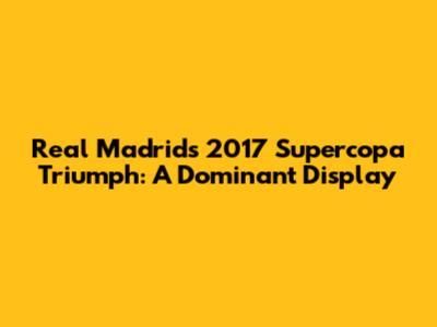 Real Madrid's 2017 Supercopa Triumph: A Dominant Display
