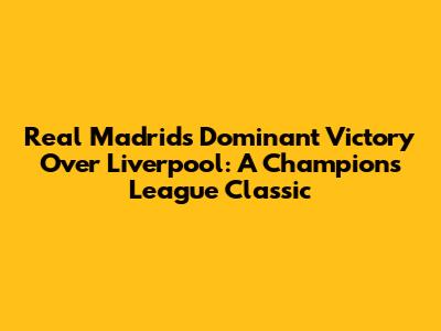 Real Madrid's Dominant Victory Over Liverpool: A Champions League Classic