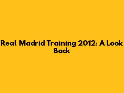 Real Madrid Training 2012: A Look Back