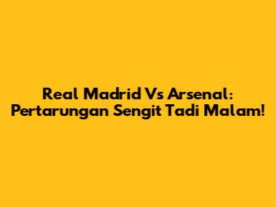 Real Madrid Vs Arsenal: Pertarungan Sengit Tadi Malam!