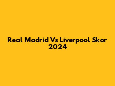 Real Madrid Vs Liverpool Skor 2024