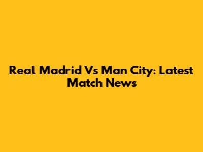 Real Madrid Vs Man City: Latest Match News