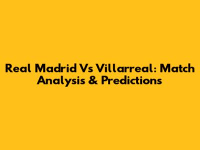 Real Madrid Vs Villarreal: Match Analysis & Predictions