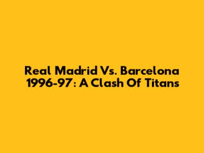 Real Madrid Vs. Barcelona 1996-97: A Clash Of Titans