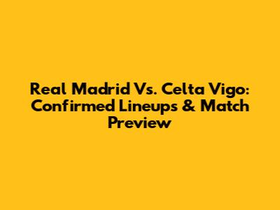 Real Madrid Vs. Celta Vigo: Confirmed Lineups & Match Preview