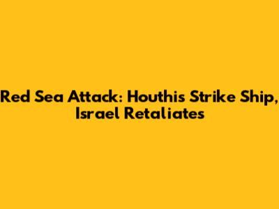 Red Sea Attack: Houthis Strike Ship, Israel Retaliates