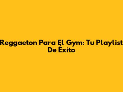 Reggaeton Para El Gym: Tu Playlist De Éxito
