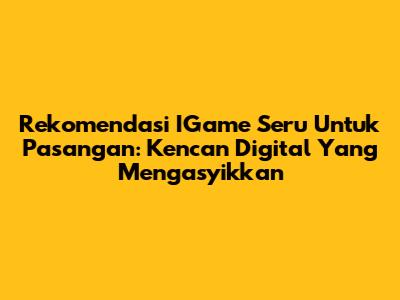 Rekomendasi IGame Seru Untuk Pasangan: Kencan Digital Yang Mengasyikkan