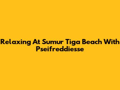 Relaxing At Sumur Tiga Beach With Pseifreddiesse