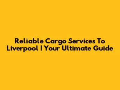 Reliable Cargo Services To Liverpool | Your Ultimate Guide