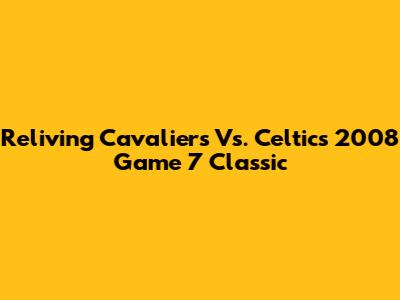 Reliving Cavaliers Vs. Celtics 2008 Game 7 Classic