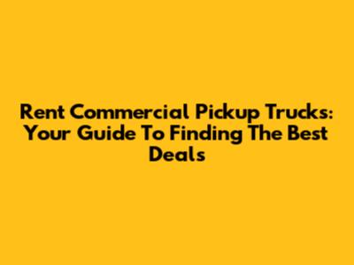 Rent Commercial Pickup Trucks: Your Guide To Finding The Best Deals
