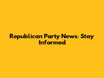 Republican Party News: Stay Informed