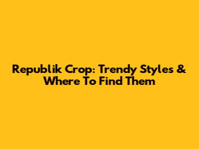 Republik Crop: Trendy Styles & Where To Find Them