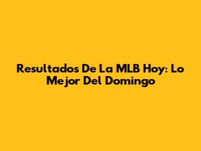 Resultados De La MLB Hoy: Lo Mejor Del Domingo