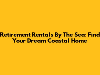Retirement Rentals By The Sea: Find Your Dream Coastal Home