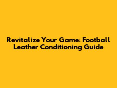 Revitalize Your Game: Football Leather Conditioning Guide