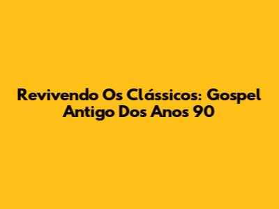 Revivendo Os Clássicos: Gospel Antigo Dos Anos 90