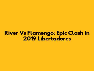 River Vs Flamengo: Epic Clash In 2019 Libertadores