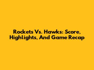 Rockets Vs. Hawks: Score, Highlights, And Game Recap