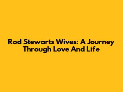 Rod Stewart's Wives: A Journey Through Love And Life