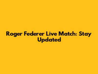Roger Federer Live Match: Stay Updated