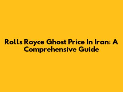 Rolls Royce Ghost Price In Iran: A Comprehensive Guide