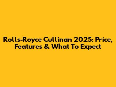 Rolls-Royce Cullinan 2025: Price, Features & What To Expect