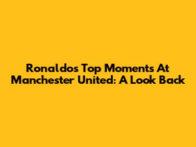 Ronaldo's Top Moments At Manchester United: A Look Back