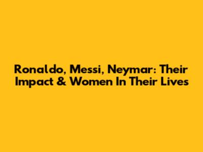 Ronaldo, Messi, Neymar: Their Impact & Women In Their Lives