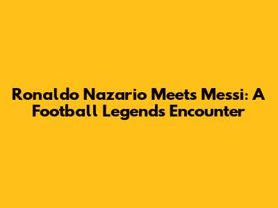 Ronaldo Nazario Meets Messi: A Football Legend's Encounter