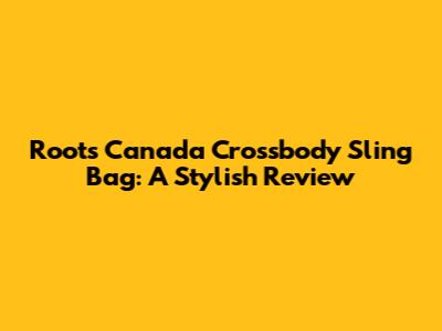 Roots Canada Crossbody Sling Bag: A Stylish Review
