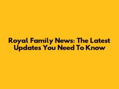 Royal Family News: The Latest Updates You Need To Know