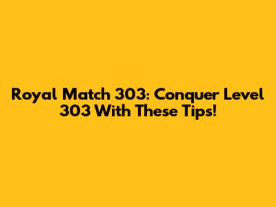 Royal Match 303: Conquer Level 303 With These Tips!