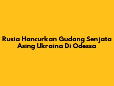 Rusia Hancurkan Gudang Senjata Asing Ukraina Di Odessa