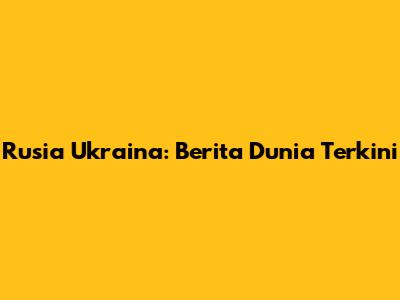 Rusia Ukraina: Berita Dunia Terkini