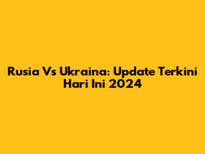 Rusia Vs Ukraina: Update Terkini Hari Ini 2024