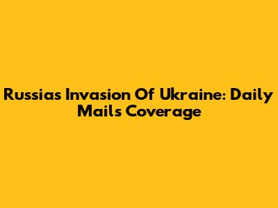 Russia's Invasion Of Ukraine: Daily Mail's Coverage