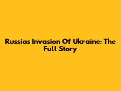 Russia's Invasion Of Ukraine: The Full Story
