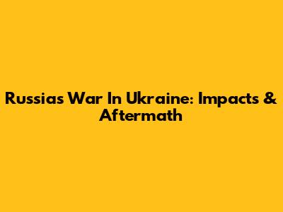 Russia's War In Ukraine: Impacts & Aftermath
