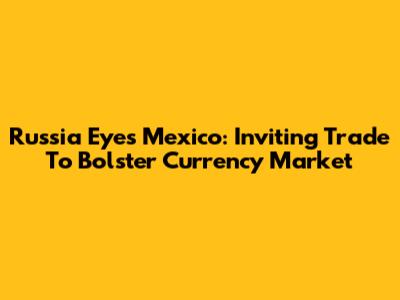 Russia Eyes Mexico: Inviting Trade To Bolster Currency Market