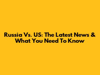 Russia Vs. US: The Latest News & What You Need To Know