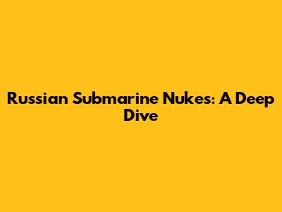 Russian Submarine Nukes: A Deep Dive