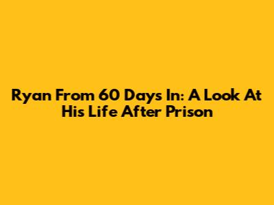 Ryan From 60 Days In: A Look At His Life After Prison