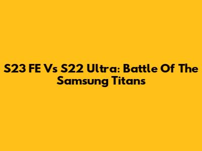 S23 FE Vs S22 Ultra: Battle Of The Samsung Titans
