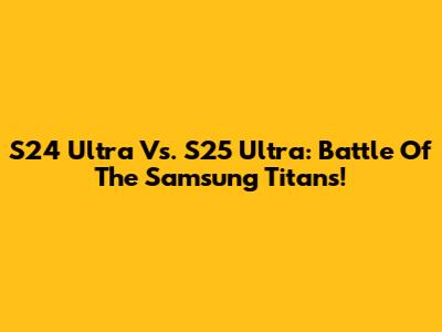 S24 Ultra Vs. S25 Ultra: Battle Of The Samsung Titans!