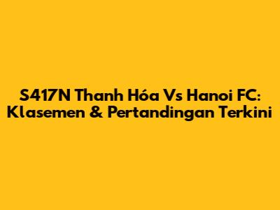 S417N Thanh Hóa Vs Hanoi FC: Klasemen & Pertandingan Terkini