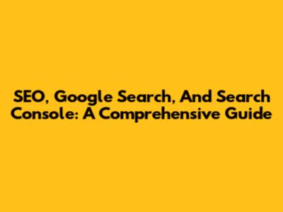 SEO, Google Search, And Search Console: A Comprehensive Guide
