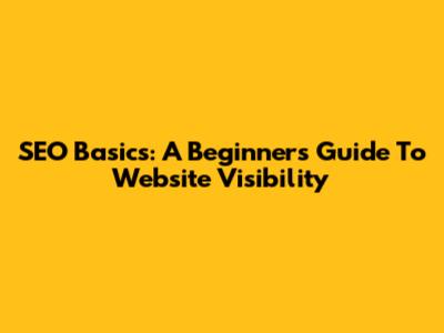 SEO Basics: A Beginner's Guide To Website Visibility